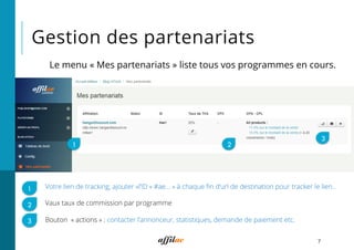 Gestion des partenariats
7
Votre lien de tracking, ajouter «l’ID « #ae… » à chaque ﬁn d’url de destination pour tracker le lien..
Vaux taux de commission par programme
Bouton  « actions » : contacter l’annonceur, statistiques, demande de paiement etc.
1 2
3
1
2
3
Le menu « Mes partenariats » liste tous vos programmes en cours.
 