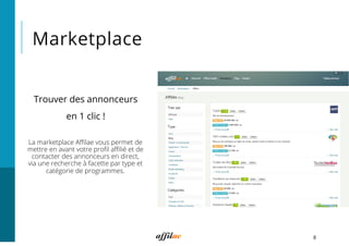 Marketplace
8
La marketplace Aﬃlae vous permet de
mettre en avant votre proﬁl aﬃlié et de
contacter des annonceurs en direct,
via une recherche à facette par type et
catégorie de programmes.
Trouver des annonceurs
en 1 clic !
 