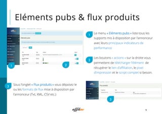 Eléments pubs & ﬂux produits
9
21
Le menu « Eléments pubs » liste tous les
supports mis à disposition par l’annonceur
avec leurs principaux indicateurs de
performance
Les boutons « actions » sur la droite vous
permettent de télécharger l’élément, de
récupérer le lien d’aﬃliation, le pixel
d’impression et le script complet si besoin.
1
2
3
3
Sous l’onglet « Flux produits » vous déposez le
ou les formats de ﬂux mise à disposition par
l’annonceur (Txt, XML, CSV etc.)
 