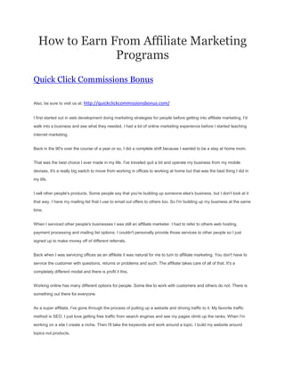 How to Earn From Affiliate Marketing
               Programs
Quick Click Commissions Bonus

Also, be sure to visit us at: http://quickclickcommissionsbonus.com/


I first started out in web development doing marketing strategies for people before getting into affiliate marketing. I'd

walk into a business and see what they needed. I had a lot of online marketing experience before I started teaching

internet marketing.


Back in the 90's over the course of a year or so, I did a complete shift because I wanted to be a stay at home mom.


That was the best choice I ever made in my life. I've traveled quit a bit and operate my business from my mobile

devises. It's a really big switch to move from working in offices to working at home but that was the best thing I did in

my life.


I sell other people's products. Some people say that you're building up someone else's business, but I don't look at it

that way. I have my mailing list that I use to email out offers to others too. So I'm building up my business at the same

time.


When I serviced other people's businesses I was still an affiliate marketer. I had to refer to others web hosting,

payment processing and mailing list options. I couldn't personally provide those services to other people so I just

signed up to make money off of different referrals.


Back when I was servicing offices as an affiliate it was natural for me to turn to affiliate marketing. You don't have to

service the customer with questions, returns or problems and such. The affiliate takes care of all of that. It's a

completely different model and there is profit it this.


Working online has many different options for people. Some like to work with customers and others do not. There is

something out there for everyone.


As a super affiliate, I've gone through the process of putting up a website and driving traffic to it. My favorite traffic

method is SEO. I just love getting free traffic from search engines and see my pages climb up the ranks. When I'm
working on a site I create a niche. Then I'll take the keywords and work around a topic. I build my website around

topics not products.
 