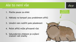 Ale to není vše
1. Platíte pouze za efekt
2. Náklady na kampaň jsou problémem affilů
3. Umožní vám rozšířit pole působnosti
4. Počet affilů může přirozeně růst
5. Sekundárním efektem je zvýšení
znalosti vaší značky
Afiloíšera,
bacha na ni
 
