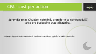 CPA – cost per action
Zpravidla se za CPA platí nejméně, protože je to nejjednodušší
akce pro budoucího snad-zákazníka.
Příklad: Registrace do newsletterů, like Facebook stánky, vyplnění krátkého dotazníku
 