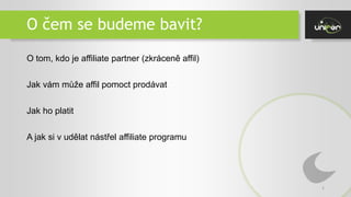 O čem se budeme bavit?
2
O tom, kdo je affiliate partner (zkráceně affil)
Jak vám může affil pomoct prodávat
Jak ho platit
A jak si v udělat nástřel affiliate programu
 