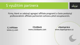 S využitím partnera
Firmy, které se zabývají agregací affiliate programů a často poskytují
profesionálním affiliate partnerům ochranu před nevyplacením.
CJ Affiliate
www.cj.com
ClickBank
www.clickbank.com
eSpolupráce
www.espoluprace.cz
 