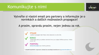 Komunikujte s nimi
Vytvořte si vlastní email pro partnery a informujte je o
novinkách a dalších možnostech propagace!
A prosím, opravdu prosím, nejen jednou za rok.
 