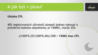 A jak být v plusu?
Ukázka CPL
40% registrovaných uživatelů alespoň jednou nakoupí a
průměrná hodnota objednávky je 1500Kč, marže 25%.
((1500*0,25)*(200*0,40))/200 = 150Kč max CPL
 