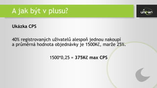 A jak být v plusu?
Ukázka CPS
40% registrovaných uživatelů alespoň jednou nakoupí
a průměrná hodnota objednávky je 1500Kč, marže 25%.
1500*0,25 = 375Kč max CPS
 