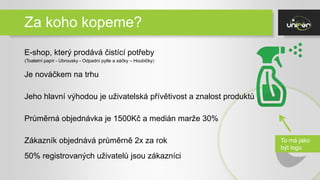 Za koho kopeme?
E-shop, který prodává čistící potřeby
Je nováčkem na trhu
Jeho hlavní výhodou je uživatelská přívětivost a znalost produktů
Průměrná objednávka je 1500Kč a medián marže 30%
Zákazník objednává průměrně 2x za rok
50% registrovaných uživatelů jsou zákazníci
(Toaletní papír - Ubrousky - Odpadní pytle a sáčky – Houbičky)
To má jako
být logo
 