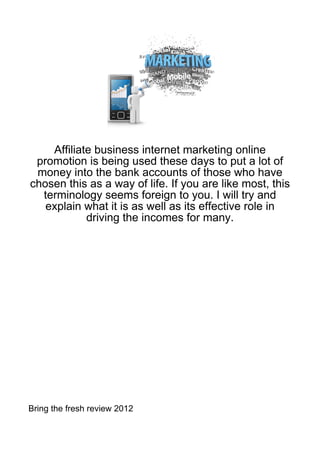 Affiliate business internet marketing online
 promotion is being used these days to put a lot of
 money into the bank accounts of those who have
chosen this as a way of life. If you are like most, this
  terminology seems foreign to you. I will try and
   explain what it is as well as its effective role in
            driving the incomes for many.




Bring the fresh review 2012
 
