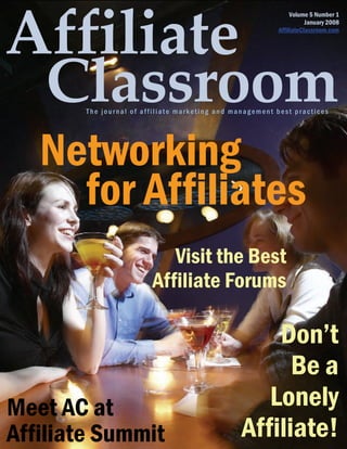 Volume 5 Number 1
                                                                     January 2008
                                                          AffiliateClassroom.com




        The journal of affiliate marketing and management best practices




   Networking
     for Affiliates
                            Visit the Best
                         Affiliate Forums

                                                     Don’t
                                                       Be a
Meet AC at                                          Lonely
Affiliate Summit                                 Affiliate!