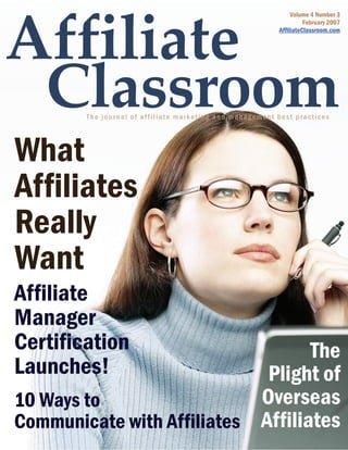 Volume 4 Number 3
                                                                    February 2007
                                                          AffiliateClassroom.com




        The journal of affiliate marketing and management best practices




What
Affiliates
Really
Want
Affiliate
Manager
Certification                      The
Launches!                    Plight of
10 Ways to                  Overseas
Communicate with Affiliates Affiliates