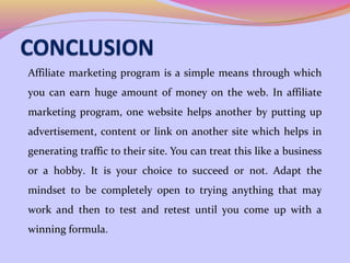 Affiliate marketing program is a simple means through which
you can earn huge amount of money on the web. In affiliate
marketing program, one website helps another by putting up
advertisement, content or link on another site which helps in
generating traffic to their site. You can treat this like a business
or a hobby. It is your choice to succeed or not. Adapt the
mindset to be completely open to trying anything that may
work and then to test and retest until you come up with a
winning formula.
 