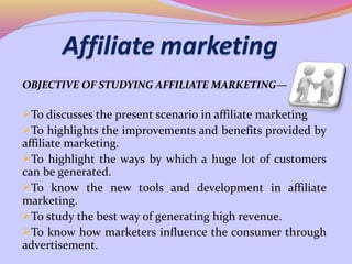 OBJECTIVE OF STUDYING AFFILIATE MARKETING—

To discusses the present scenario in affiliate marketing
To highlights the improvements and benefits provided by
affiliate marketing.
To highlight the ways by which a huge lot of customers
can be generated.
To know the new tools and development in affiliate
marketing.
To study the best way of generating high revenue.
To know how marketers influence the consumer through
advertisement.
 