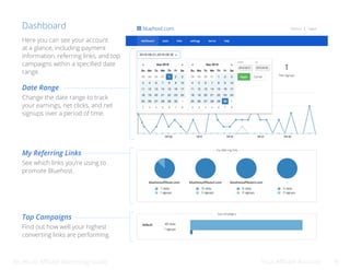 Bluehost Affiliate Marketing Guide Your Affiliate Account 9
Dashboard
Date Range
My Referring Links
Top Campaigns
Here you can see your account
at a glance, including payment
information, referring links, and top
campaigns within a specified date
range.
Change the date range to track
your earnings, net clicks, and net
signups over a period of time.
See which links you’re using to
promote Bluehost.
Find out how well your highest
converting links are performing.
 