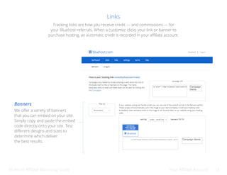 Bluehost Affiliate Marketing Guide Your Affiliate Account 13
Links
We offer a variety of banners
that you can embed on your site.
Simply copy and paste the embed
code directly onto your site. Test
different designs and sizes to
determine which deliver
the best results.
Banners
Tracking links are how you receive credit — and commissions — for
your Bluehost referrals. When a customer clicks your link or banner to
purchase hosting, an automatic credit is recorded in your affiliate account.
<a href=”//www.bluehost.com/track/bluehostdemo/” target=”_blank
 