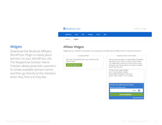 Bluehost Affiliate Marketing Guide Your Affiliate Account 14
Widgets
Download the Bluehost Affiliator
WordPress Plugin to easily place
banners on your WordPress site.
The Responsive Domain Name
Checker allows potential customers
to review available domain names
and then go directly to the checkout
when they find one they like.
 