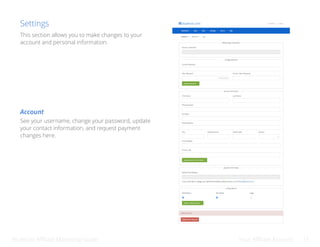 Bluehost Affiliate Marketing Guide Your Affiliate Account 15
Settings
See your username, change your password, update
your contact information, and request payment
changes here.
Account
This section allows you to make changes to your
account and personal information.
 