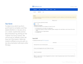 Bluehost Affiliate Marketing Guide Your Affiliate Account 16
To determine which tax form
you’ll need to complete, you’ll be
asked whether or not you are a
U.S. citizen. Submit the correct
documentation by clicking on the
“Submit Tax Form” button. We
cannot pay an affiliate unless we
have tax information. Referrals
made to affiliate accounts with no
tax documentation will expire after
90 days.
Tax Form
 