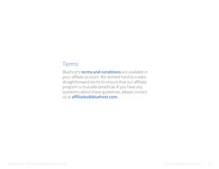 Bluehost Affiliate Marketing Guide Your Affiliate Account 18
Terms
Bluehost’s terms and conditions are available in
your affiliate account. We worked hard to create
straightforward terms to ensure that our affiliate
program is mutually beneficial. If you have any
questions about these guidelines, please contact
us at affiliates@bluehost.com.
 