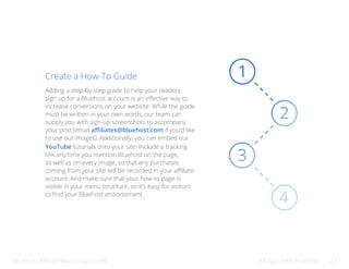 Bluehost Affiliate Marketing Guide Affiliate Best Practices 21
Create a How-To Guide
Adding a step-by-step guide to help your readers
sign up for a Bluehost account is an effective way to
increase conversions on your website. While the guide
must be written in your own words, our team can
supply you with sign-up screenshots to accompany
your post (email affiliates@bluehost.com if you’d like
to use our images). Additionally, you can embed our
YouTube tutorials onto your site. Include a tracking
link any time you mention Bluehost on the page,
as well as on every image, so that any purchases
coming from your site will be recorded in your affiliate
account. And make sure that your how-to page is
visible in your menu structure, so it’s easy for visitors
to find your Bluehost endorsement.
 