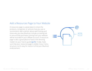 Bluehost Affiliate Marketing Guide Affiliate Best Practices 22
Add a Resources Page to Your Website
A resources page is a great place to share the
products, companies, or services that you use or
recommend. Add a section about web hosting and
share why you love Bluehost. Include a tracking link
to ensure that purchases coming from your website
will be recorded in your affiliate account. A resources
page is also a great place to have a link directing
readers to your how-to guide (p.21). Finally, make
sure that your resources page is visible in your menu
structure, so it’s easy for visitors to find your Bluehost
endorsement.
 