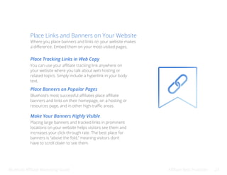 Bluehost Affiliate Marketing Guide Affiliate Best Practices 23
Place Links and Banners on Your Website
Where you place banners and links on your website makes
a difference. Embed them on your most-visited pages.
Place Tracking Links in Web Copy
Make Your Banners Highly Visible
Place Banners on Popular Pages
You can use your affiliate tracking link anywhere on
your website where you talk about web hosting or
related topics. Simply include a hyperlink in your body
text.
Placing large banners and tracked links in prominent
locations on your website helps visitors see them and
increases your click-through rate. The best place for
banners is “above the fold,” meaning visitors don’t
have to scroll down to see them.
Bluehost’s most successful affiliates place affiliate
banners and links on their homepage, on a hosting or
resources page, and in other high-traffic areas.
 