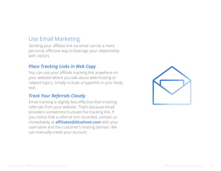 Bluehost Affiliate Marketing Guide Affiliate Best Practices 24
Use Email Marketing
Sending your affiliate link via email can be a more
personal, effective way to leverage your relationship
with visitors.
Place Tracking Links in Web Copy
Track Your Referrals Closely
You can use your affiliate tracking link anywhere on
your website where you talk about web hosting or
related topics. Simply include a hyperlink in your body
text.
Email tracking is slightly less effective than tracking
referrals from your website. That’s because email
providers sometimes truncate the tracking link. If
you notice that a referral isn’t recorded, contact us
immediately at affiliates@bluehost.com with your
username and the customer’s hosting domain. We
can manually credit your account.
 