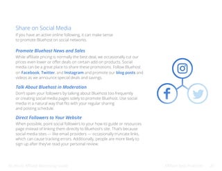Bluehost Affiliate Marketing Guide Affiliate Best Practices 25
Share on Social Media
If you have an active online following, it can make sense
to promote Bluehost on social networks.
Promote Bluehost News and Sales
Talk About Bluehost in Moderation
Direct Followers to Your Website
While affiliate pricing is normally the best deal, we occasionally cut our
prices even lower or offer deals on certain add-on products. Social
media can be a great place to share these promotions. Follow Bluehost
on Facebook, Twitter, and Instagram and promote our blog posts and
videos as we announce special deals and savings.
Don’t spam your followers by talking about Bluehost too frequently
or creating social media pages solely to promote Bluehost. Use social
media in a natural way that fits with your regular sharing
and posting schedule.
When possible, point social followers to your how-to guide or resources
page instead of linking them directly to Bluehost’s site. That’s because
social media sites — like email providers — occasionally truncate links,
which can cause tracking errors. Additionally, people are more likely to
sign up after they’ve read your personal review.
 