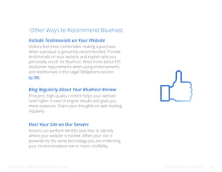 Bluehost Affiliate Marketing Guide Affiliate Best Practices 26
Other Ways to Recommend Bluehost
Include Testimonials on Your Website
Blog Regularly About Your Bluehost Review
Host Your Site on Our Servers
Visitors feel most comfortable making a purchase
when a product is genuinely recommended. Provide
testimonials on your website and explain why you
personally vouch for Bluehost. Read more about FTC
disclaimer requirements when using endorsements
and testimonials in the Legal Obligations section
(p.38).
Frequent, high-quality content helps your website
rank higher in search engine results and gives you
more exposure. Share your thoughts on web hosting
regularly.
Visitors can perform WHOIS searches to identify
where your website is hosted. When your site is
powered by the same technology you are endorsing,
your recommendation earns more credibility.
 