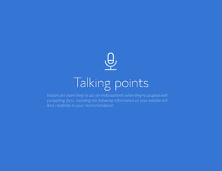 Bluehost Affiliate Marketing Guide Talking points 27
Talking points
Visitors are more likely to act on endorsements when they’re coupled with
compelling facts. Including the following information on your website will
lend credibility to your recommendation.
 