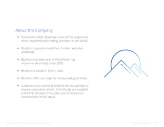 Bluehost Affiliate Marketing Guide Talking points 28
About the Company
Founded in 2003, Bluehost is one of the largest and
most respected web hosting providers in the world.
Bluehost supports more than 2 million websites
worldwide.
Bluehost has been one of WordPress’ top-
recommended hosts since 2005.
Bluehost is based in Orem, Utah.
Bluehost offers an anytime money-back guarantee.
Customers can cancel at anytime without penalty to
receive a prorated refund. Full refunds are available
in the first 30 days (minus the cost of domains if
canceled after three days).
 