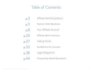 Bluehost Affiliate Marketing Guide 2
Table of Contents
Affiliate Marketing Basics
p.3
Partner With Bluehost
p.5
Your Affiliate Account
p.8
Affiliate Best Practices
p.20
Talking Points
p.27
Guidelines for Success
p.33
Legal Obligations
p.38
Frequently Asked Questions
p.44
 