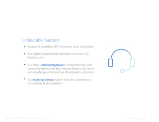 Bluehost Affiliate Marketing Guide Talking points 30
Unbeatable Support
Support is available 24/7 via phone, chat, and tickets.
Our expert support staff operates out of our U.S.
headquarters.
Our robust Knowledgebase is comprehensive and
constantly maintained by in-house experts. We share
our knowledge and expertise directly with customers.
Our training videos make it easy for customers to
successfully build a website.
 