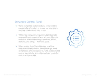 Bluehost Affiliate Marketing Guide Talking points 31
Enhanced Control Panel
We’ve completely customized and enhanced the
popular cPanel product to ensure our interface is
uniquely powerful and easy to use.
While most companies require multiple logins to
access different aspects of your account, Bluehost
users can access everything — websites, emails,
domains, and billing — from one place.
When moving from Shared Hosting to VPS or
dedicated servers, control panels often get more
complicated. We’ve designed our VPS and dedicated
control panels to be accessible and easy to use for
novices and pros alike.
 