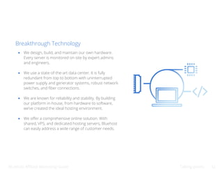 Bluehost Affiliate Marketing Guide Talking points 32
Breakthrough Technology
We design, build, and maintain our own hardware.
Every server is monitored on-site by expert admins
and engineers.
We use a state-of-the-art data center. It is fully
redundant from top to bottom with uninterrupted
power supply and generator systems, robust network
switches, and fiber connections.
We are known for reliability and stability. By building
our platform in-house, from hardware to software,
we’ve created the ideal hosting environment.
We offer a comprehensive online solution. With
shared, VPS, and dedicated hosting servers, Bluehost
can easily address a wide range of customer needs.
 