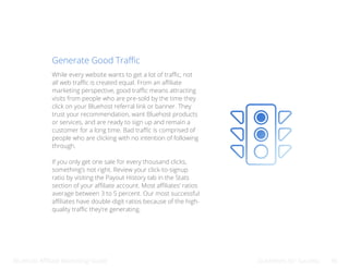 Bluehost Affiliate Marketing Guide Guidelines for Success 36
Generate Good Traffic
While every website wants to get a lot of traffic, not
all web traffic is created equal. From an affiliate
marketing perspective, good traffic means attracting
visits from people who are pre-sold by the time they
click on your Bluehost referral link or banner. They
trust your recommendation, want Bluehost products
or services, and are ready to sign up and remain a
customer for a long time. Bad traffic is comprised of
people who are clicking with no intention of following
through.
If you only get one sale for every thousand clicks,
something’s not right. Review your click-to-signup
ratio by visiting the Payout History tab in the Stats
section of your affiliate account. Most affiliates’ ratios
average between 3 to 5 percent. Our most successful
affiliates have double-digit ratios because of the high-
quality traffic they’re generating.
 