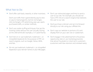 Bluehost Affiliate Marketing Guide Guidelines for Success 37
What Not to Do
Don’t offer cash back, rewards, or other incentives.
Don’t use traffic that is generated by pay-to-click
or pay-to-read programs, banner exchanges,
click exchanges, CPV advertising, pop-ups, spam,
purchased traffic, or similar methods.
Don’t use cookie stuffing techniques that set the
tracking cookie without the user actually clicking
on the referral link (for example, a 1x1 pixel iframe).
Don’t bid on or use trademark, trademark +, or
misspelled keywords for the purpose of PPC on
search engines, such as Google, Yahoo, MSN,
and Ask.
Do not use trademark, trademark +, or misspelled
keywords in your domain names or your title pages.
Don’t use redirected pages and links to send a
user to our site. For example, you should not
have a PPC link on a search engine that redirects
the user to our site.
Don’t purchase a domain and set it to forward
directly to our site using your affiliate link.
Don’t copy our website or portions of it and
display them on your own site or subdomain.
Don’t engage in the advertisement of business-
opportunity sites or use marketing practices
that attract fraudulent or short-term customers
(customers with low retention and renewal rates).
 