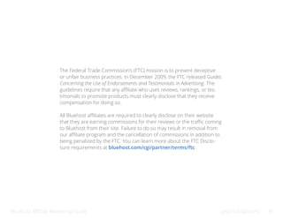 Bluehost Affiliate Marketing Guide Legal Obligations 39
The Federal Trade Commission’s (FTC) mission is to prevent deceptive
or unfair business practices. In December 2009, the FTC released Guides
Concerning the Use of Endorsements and Testimonials in Advertising. The
guidelines require that any affiliate who uses reviews, rankings, or tes-
timonials to promote products must clearly disclose that they receive
compensation for doing so.
All Bluehost affiliates are required to clearly disclose on their website
that they are earning commissions for their reviews or the traffic coming
to Bluehost from their site. Failure to do so may result in removal from
our affiliate program and the cancellation of commissions in addition to
being penalized by the FTC. You can learn more about the FTC Disclo-
sure requirements at bluehost.com/cgi/partner/terms/ftc.
 