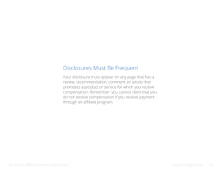 Bluehost Affiliate Marketing Guide Legal Obligations 40
Disclosures Must Be Frequent
Your disclosure must appear on any page that has a
review, recommendation, comment, or article that
promotes a product or service for which you receive
compensation. Remember: you cannot claim that you
do not receive compensation if you receive payment
through an affiliate program.
 