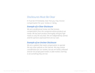Bluehost Affiliate Marketing Guide Legal Obligations 41
Disclosures Must Be Clear
It must be immediately clear that you may receive
compensation for your review or rating.
Example of a Clear Disclosure
Example of an Unclear Disclosure
We are a professional review site that receives
compensation from the companies whose products we
review. We test each product thoroughly and give high
marks to only the very best. We are independently owned,
and the opinions expressed here are our own.
We are a website that needs compensation to operate
like any other website on the internet. We may receive
consideration for our reviews, but we are totally unbiased
and do not accept paid reviews or fake reviews claiming
to be something they are not.
 