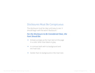 Bluehost Affiliate Marketing Guide Legal Obligations 42
Disclosures Must Be Conspicuous
The disclosure must be clear and easy to see. It
should begin with the word “disclosure.”
For the Disclosure to Be Considered Clear, the
Font Should Be:
At least as large as the main text on the page
In a color other than black or gray.
In contrast both with its background and
the main text.
Darker than its background or the main text.
 