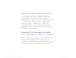 Bluehost Affiliate Marketing Guide Legal Obligations 43
Disclosures Must Require No Action
Your disclosure must be immediately evident to
a typical visitor who views a review, ranking, or
endorsement. A visitor should not need to scroll, click,
or hover to learn that you receive compensation.
If you do include a clickable link or additional
information when a visitor hovers over text, the
language of the link itself should reveal the fact that
you receive compensation.
Example of a Link That Requires No Action
We are compensated for our reviews. Click here for details.
Keep in mind: simply telling the visitor that they can
click or hover to read your FTC disclosure is not
adequate. You need to use the word “disclosure” and
present the nature of the disclosure on the page.
 