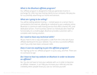 Bluehost Affiliate Marketing Guide FAQ 45
What is the Bluehost affiliate program?
What am I going to be selling?
Do I need to have any technical skills?
Does it cost me anything to join the affiliate program?
Do I have to host my website on Bluehost in order to become
an affiliate?
Our affiliate program is designed to help you generate income in
exchange for referring new hosting clients to our company. We pay you
for successfully advertising our brand and services.
You will be selling website hosting — rented space on a server that is
connected to the internet, allowing an individual to put a website online.
Bluehost is a premium web hosting service that offers shared, VPS, and
dedicated servers. From business owners to individuals who need full
functionality on a small budget, Bluehost provides customers with a
complete web hosting solution.
All you have to do is copy and paste a code from the Links tab of your
affiliate dashboard into your website. You can be a successful affiliate
even if you only have basic computer skills.
No. Signing up for our affiliate program is quick, easy, and free. There are
no contracts to sign.
No. You do not have to host your website with us in order to become
an affiliate. However, it can help you increase your referrals and site
credibility when people know you use our services yourself.
 