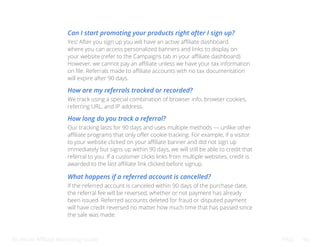 Bluehost Affiliate Marketing Guide FAQ 46
Can I start promoting your products right after I sign up?
How are my referrals tracked or recorded?
How long do you track a referral?
What happens if a referred account is cancelled?
Yes! After you sign up you will have an active affiliate dashboard
where you can access personalized banners and links to display on
your website (refer to the Campaigns tab in your affiliate dashboard).
However, we cannot pay an affiliate unless we have your tax information
on file. Referrals made to affiliate accounts with no tax documentation
will expire after 90 days.
We track using a special combination of browser info, browser cookies,
referring URL, and IP address.
Our tracking lasts for 90 days and uses multiple methods — unlike other
affiliate programs that only offer cookie tracking. For example, if a visitor
to your website clicked on your affiliate banner and did not sign up
immediately but signs up within 90 days, we will still be able to credit that
referral to you. If a customer clicks links from multiple websites, credit is
awarded to the last affiliate link clicked before signup.
If the referred account is canceled within 90 days of the purchase date,
the referral fee will be reversed, whether or not payment has already
been issued. Referred accounts deleted for fraud or disputed payment
will have credit reversed no matter how much time that has passed since
the sale was made.
 