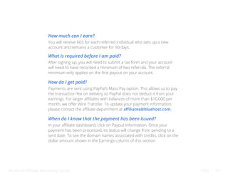 Bluehost Affiliate Marketing Guide FAQ 47
How much can I earn?
What is required before I am paid?
How do I get paid?
When do I know that the payment has been issued?
You will receive $65 for each referred individual who sets up a new
account and remains a customer for 90 days.
After signing up, you will need to submit a tax form and your account
will need to have recorded a minimum of two referrals. The referral
minimum only applies on the first payout on your account.
Payments are sent using PayPal’s Mass Pay option. This allows us to pay
the transaction fee on delivery so PayPal does not deduct it from your
earnings. For larger affiliates with balances of more than $10,000 per
month, we offer Wire Transfer. To update your payment information,
please contact the affiliate department at affiliates@bluehost.com.
In your affiliate dashboard, click on Payout Information. Once your
payment has been processed, its status will change from pending to a
sent date. To see the domain names associated with credits, click on the
dollar amount shown in the Earnings column of this section.
 