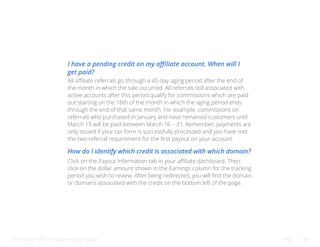 Bluehost Affiliate Marketing Guide FAQ 48
I have a pending credit on my affiliate account. When will I
get paid?
How do I identify which credit is associated with which domain?
All affiliate referrals go through a 45-day aging period after the end of
the month in which the sale occurred. All referrals still associated with
active accounts after this period qualify for commissions which are paid
out starting on the 16th of the month in which the aging period ends
through the end of that same month. For example, commissions on
referrals who purchased in January and have remained customers until
March 15 will be paid between March 16 – 31. Remember, payments are
only issued if your tax form is successfully processed and you have met
the two-referral requirement for the first payout on your account.
Click on the Payout Information tab in your affiliate dashboard. Then
click on the dollar amount shown in the Earnings column for the tracking
period you wish to review. After being redirected, you will find the domain
or domains associated with the credit on the bottom left of the page.
 