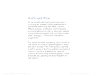 Bluehost Affiliate Marketing Guide Afilliate Marketing Basics 4
We partner with individuals who are interested in
promoting our products, offering a performance-
based reward when they refer a new customer.
Affiliates can use a combination of online tools to
generate leads, such as a banner ad on their website
or a promotional blog post. Each purchase is tracked
so we can pay you a commission on the sales
you generate.
This style of marketing is growing across industries. In
fact, affiliate marketing is expected to grow to nearly
$6.8 billion industry in the next five years, according
to a 2016 survey. At Bluehost, we believe our satisfied
customers are the best people to promote our
products. And since being an affiliate gives you some
extra cash, it’s a great way for us to succeed on the
web together.
Here’s How it Works
 