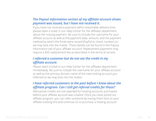 Bluehost Affiliate Marketing Guide FAQ 49
The Payout Information section of my affiliate account shows
payment was issued, but I have not received it.
I referred a customer but do not see the credit in my
affiliate account.
I have referred customers in the past before I knew about the
affiliate program. Can I still get referral credits for those?
If you have not received a payment within reasonable delivery time,
please open a ticket in our Help Center for the affiliates department
about the missing payment. Be sure to include the username for your
affiliate account as well as the payment date, amount, and the payment
method by which the funds were issued (PayPal or check number) so
we may look into the matter. These details can be found in the Payout
Information tab of your affiliate account. Replacement payments may
require a $35 replacement fee as described in the terms of service.
Please open a ticket in our Help Center for the affiliates department
immediately. Be sure to include the username for your affiliate account
as well as the primary domain name of the new hosting account you
referred so we may look into the matter.
Retroactive credits are not awarded for hosting accounts purchased
before your affiliate account was created. Once you have joined our
affiliate program, you can refer someone by having them click on your
affiliate tracking link and continue on to purchase a hosting account.
 