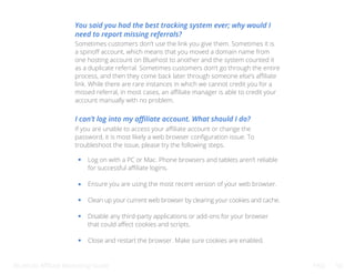 Bluehost Affiliate Marketing Guide FAQ 50
You said you had the best tracking system ever; why would I
need to report missing referrals?
Sometimes customers don’t use the link you give them. Sometimes it is
a spinoff account, which means that you moved a domain name from
one hosting account on Bluehost to another and the system counted it
as a duplicate referral. Sometimes customers don’t go through the entire
process, and then they come back later through someone else’s affiliate
link. While there are rare instances in which we cannot credit you for a
missed referral, in most cases, an affiliate manager is able to credit your
account manually with no problem.
I can’t log into my affiliate account. What should I do?
If you are unable to access your affiliate account or change the
password, it is most likely a web browser configuration issue. To
troubleshoot the issue, please try the following steps.
Log on with a PC or Mac. Phone browsers and tablets aren’t reliable
for successful affiliate logins.
Ensure you are using the most recent version of your web browser.
Clean up your current web browser by clearing your cookies and cache.
Disable any third-party applications or add-ons for your browser
that could affect cookies and scripts.
Close and restart the browser. Make sure cookies are enabled.
 