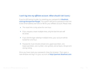 Bluehost Affiliate Marketing Guide FAQ 51
If you’re still having trouble, try resetting your password at bluehost.
com/cgi-bin/partner/forgot. The system will send a password reset link
to the email address we have on file for your affiliate account. Please note:
Once you have reset your password, close the browser. Then open a
new window and log in to your account at http://partner.bluehost.com.
The reset link is only active for one hour.
If you request a reset multiple times, only the last link sent will
be active.
If you fail the login attempt multiple times, your account will be
locked for one hour.
Passwords must include at least one uppercase letter, one
lowercase letter, one number, one symbol, and at least a 50 percent
strong rating.
I can’t log into my affiliate account. What should I do? (cont.)
 